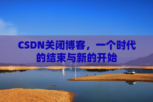 CSDN关闭博客，一个时代的结束与新的开始